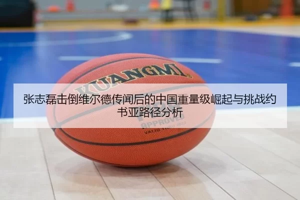 张志磊击倒维尔德传闻后的中国重量级崛起与挑战约书亚路径分析