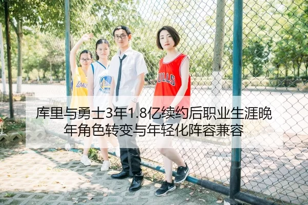 库里与勇士3年1.8亿续约后职业生涯晚年角色转变与年轻化阵容兼容