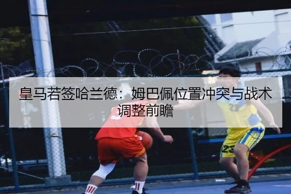 皇马若签哈兰德：姆巴佩位置冲突与战术调整前瞻