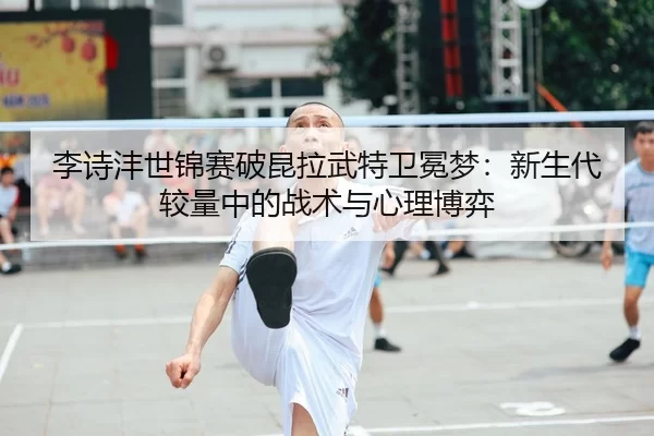 李诗沣世锦赛破昆拉武特卫冕梦：新生代较量中的战术与心理博弈
